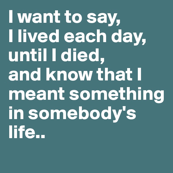 I want to say, 
I lived each day, until I died, 
and know that I meant something 
in somebody's life..