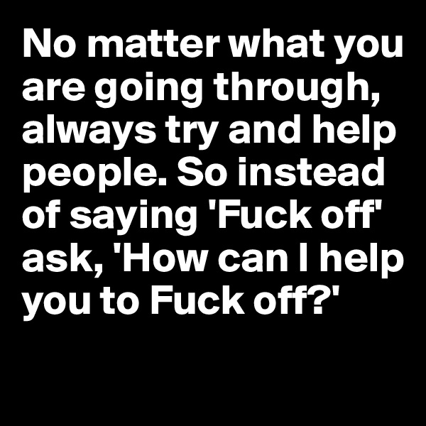 No matter what you are going through, always try and help people. So instead of saying 'Fuck off'
ask, 'How can I help you to Fuck off?' 
