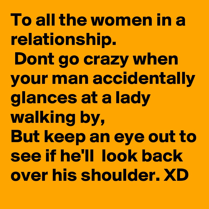 To all the women in a relationship.
 Dont go crazy when your man accidentally glances at a lady walking by, 
But keep an eye out to see if he'll  look back over his shoulder. XD