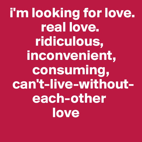  i'm looking for love.
            real love.
          ridiculous,
       inconvenient,
         consuming,
  can't-live-without-
         each-other
                love