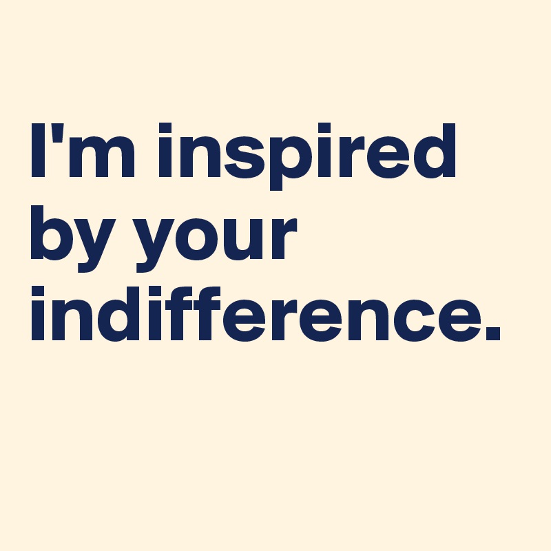 
I'm inspired by your indifference.

