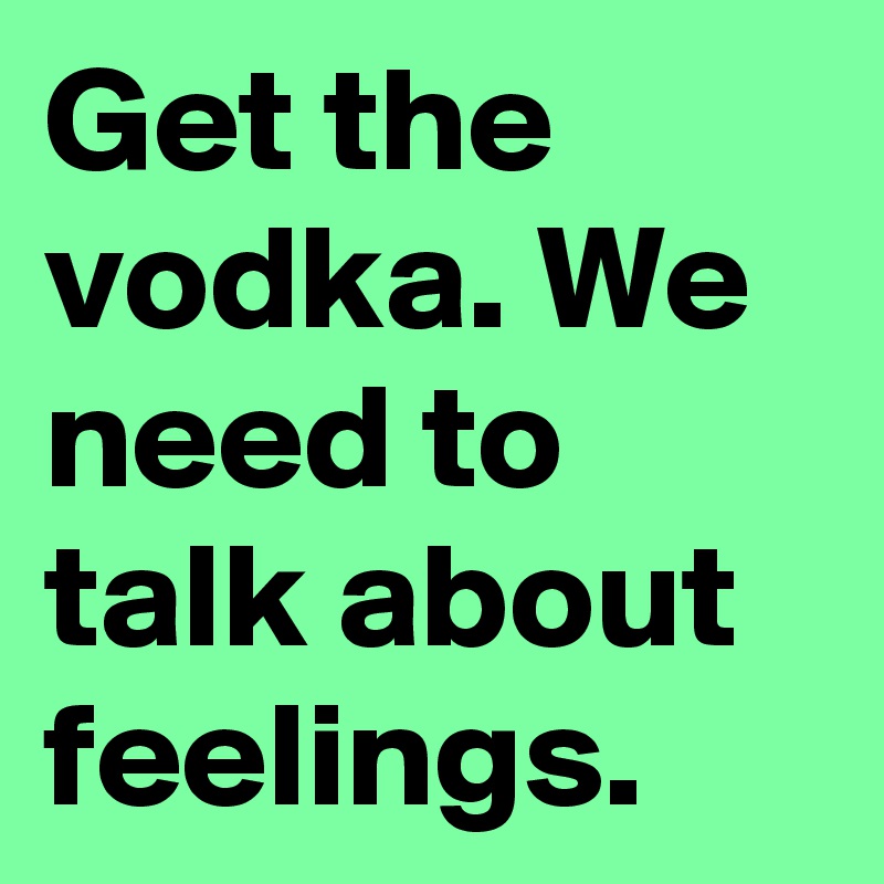 Get the vodka. We need to talk about feelings.