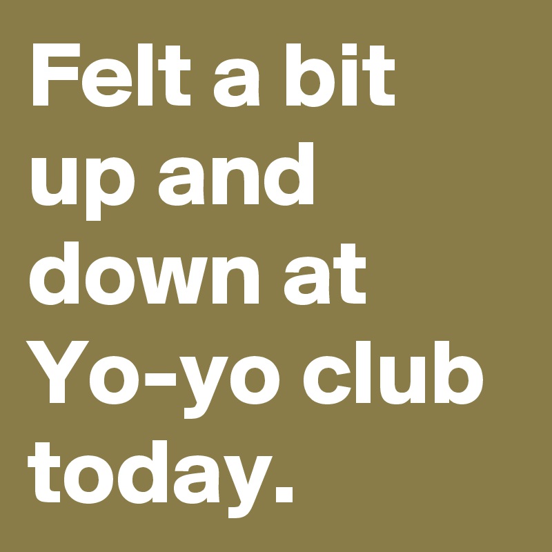 Felt a bit up and down at Yo-yo club today.