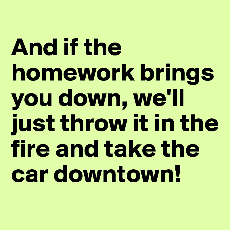 
And if the homework brings you down, we'll just throw it in the fire and take the car downtown!
