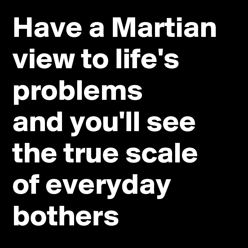 Have a Martian view to life's problems 
and you'll see the true scale of everyday bothers