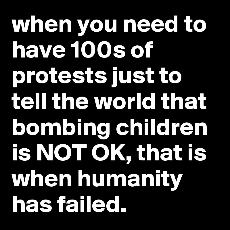 when you need to have 100s of protests just to tell the world that bombing children is NOT OK, that is when humanity has failed. 