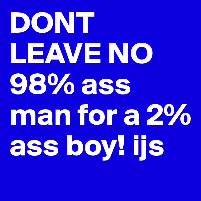 DONT LEAVE NO 98% ass man for a 2% ass boy! ijs