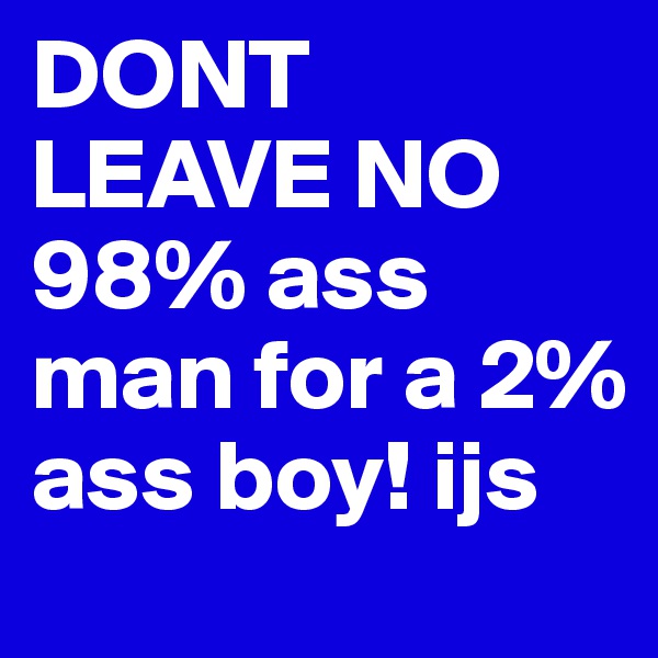 DONT LEAVE NO 98% ass man for a 2% ass boy! ijs