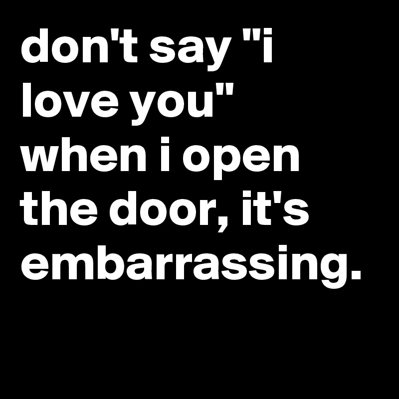 don't say "i love you" when i open the door, it's embarrassing.