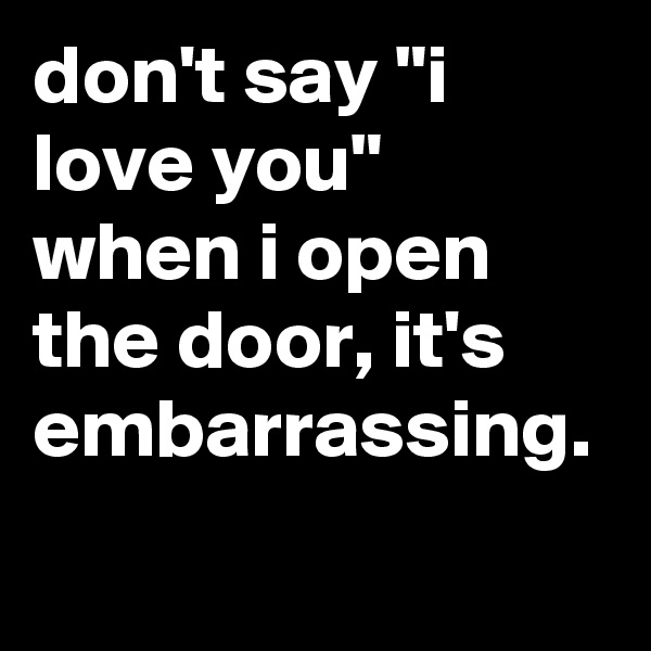 don't say "i love you" when i open the door, it's embarrassing.