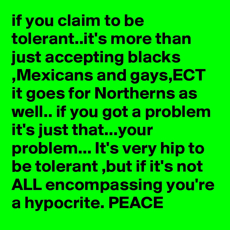 if you claim to be tolerant..it's more than just accepting blacks ,Mexicans and gays,ECT it goes for Northerns as well.. if you got a problem it's just that...your problem... It's very hip to be tolerant ,but if it's not ALL encompassing you're a hypocrite. PEACE