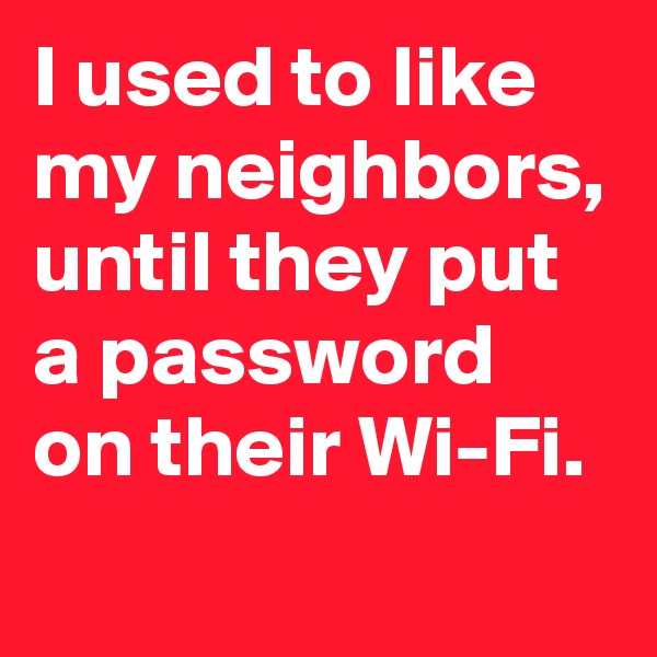 I used to like my neighbors, until they put a password on their Wi-Fi. 
