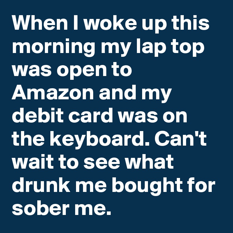 When I woke up this morning my lap top was open to Amazon and my debit card was on the keyboard. Can't wait to see what drunk me bought for sober me.