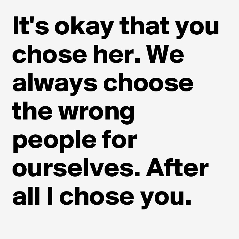 It's okay that you chose her. We always choose the wrong people for ourselves. After all I chose you.