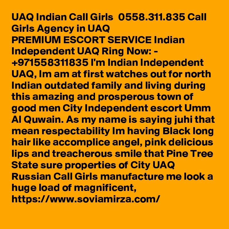 UAQ Indian Call Girls  0558.311.835 Call Girls Agency in UAQ
PREMIUM ESCORT SERVICE Indian Independent UAQ Ring Now: - +971558311835 I'm Indian Independent UAQ, Im am at first watches out for north Indian outdated family and living during this amazing and prosperous town of good men City Independent escort Umm Al Quwain. As my name is saying juhi that mean respectability Im having Black long hair like accomplice angel, pink delicious lips and treacherous smile that Pine Tree State sure properties of City UAQ Russian Call Girls manufacture me look a huge load of magnificent, https://www.soviamirza.com/ 