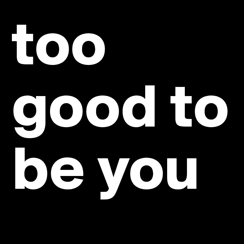 too good to be you