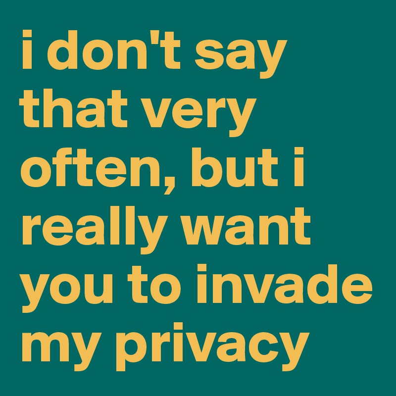 i don't say that very often, but i really want you to invade my privacy