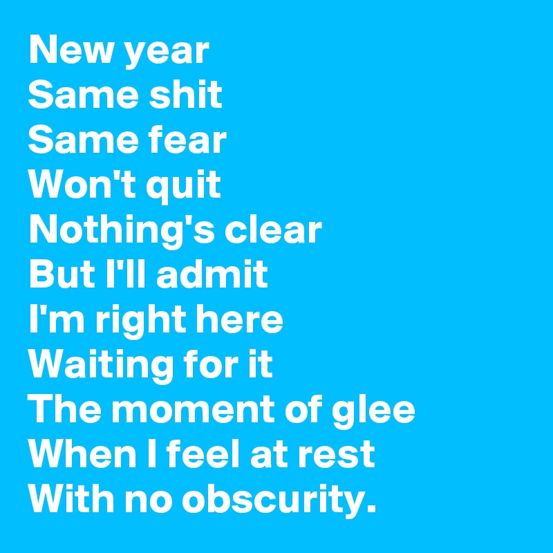 New year
Same shit
Same fear
Won't quit
Nothing's clear
But I'll admit
I'm right here
Waiting for it
The moment of glee
When I feel at rest
With no obscurity. 