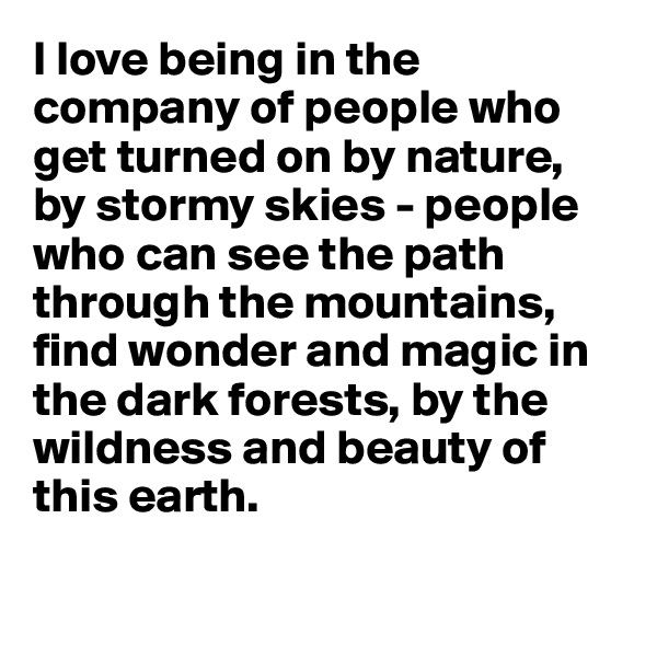I love being in the company of people who get turned on by nature, by stormy skies - people who can see the path through the mountains, find wonder and magic in the dark forests, by the wildness and beauty of this earth. 

