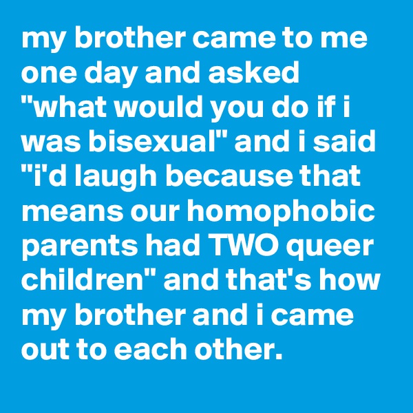 my brother came to me one day and asked "what would you do if i was bisexual" and i said "i'd laugh because that means our homophobic parents had TWO queer children" and that's how my brother and i came out to each other.