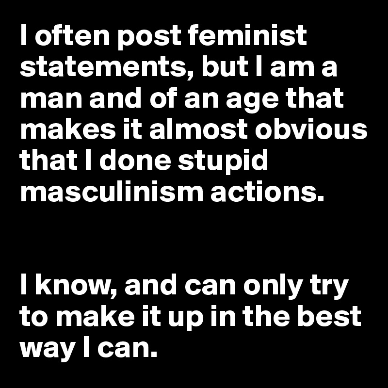 I often post feminist statements, but I am a man and of an age that makes it almost obvious that I done stupid masculinism actions.


I know, and can only try to make it up in the best way I can. 