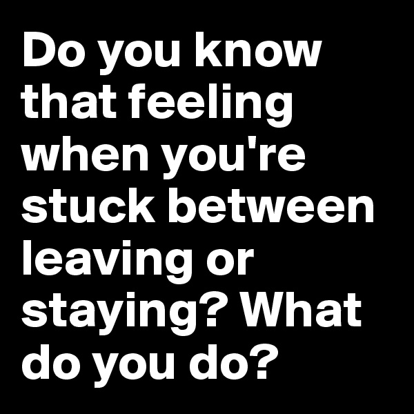 Do you know that feeling when you're stuck between leaving or staying? What do you do?