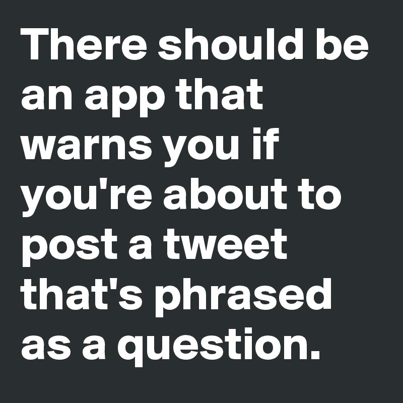 There should be an app that warns you if you're about to post a tweet that's phrased as a question.
