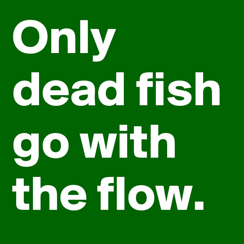 Only dead fish go with the flow.