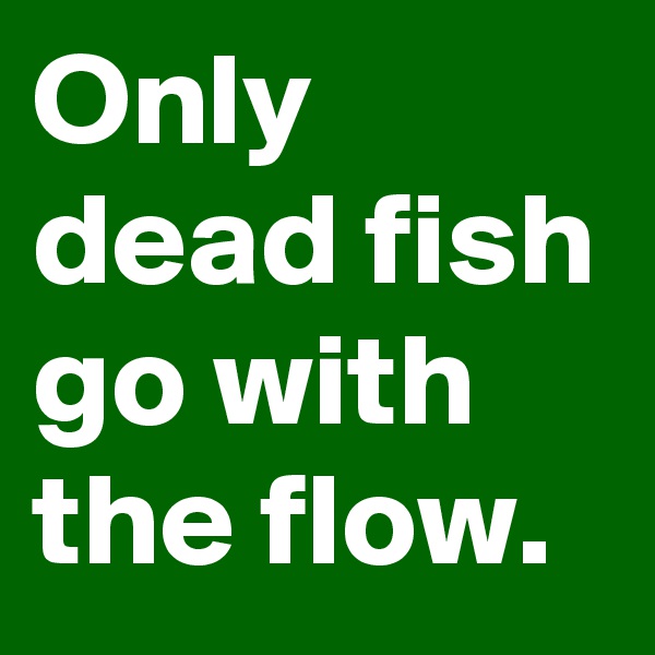 Only dead fish go with the flow.