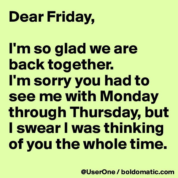 Dear Friday,

I'm so glad we are back together.
I'm sorry you had to see me with Monday through Thursday, but I swear I was thinking of you the whole time.
