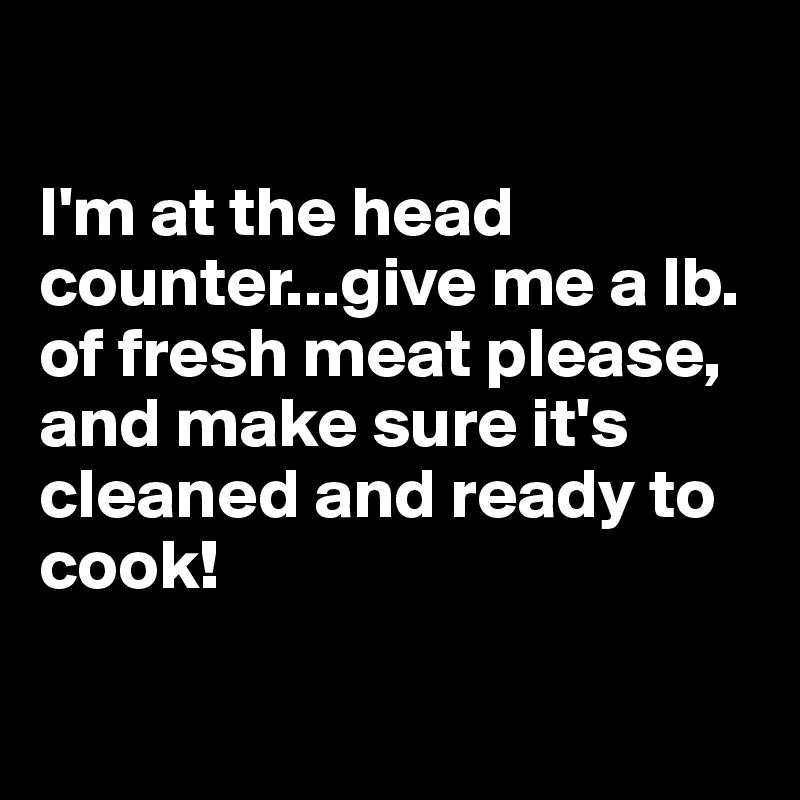

I'm at the head counter...give me a lb. of fresh meat please, and make sure it's cleaned and ready to cook!

