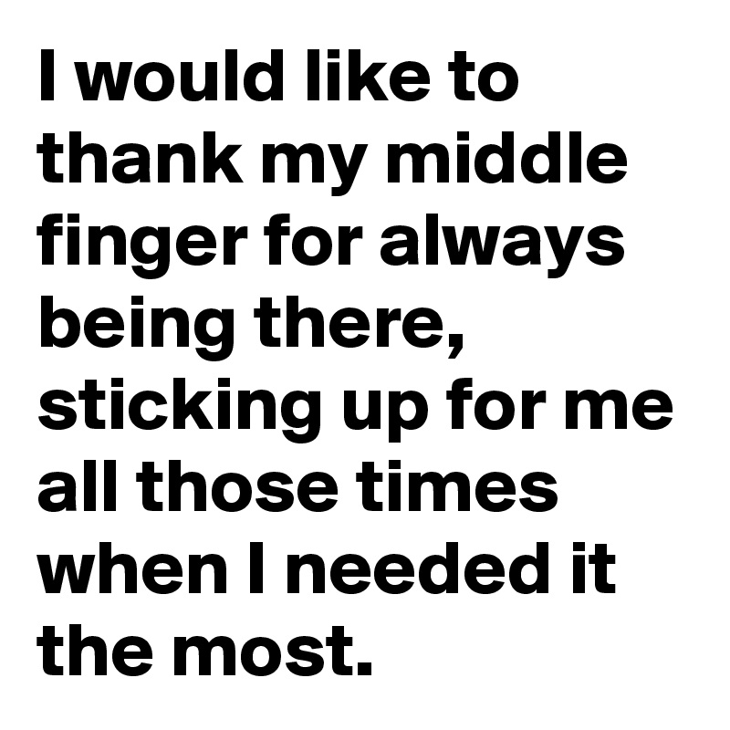 I would like to thank my middle finger for always being there, sticking up for me all those times when I needed it the most.