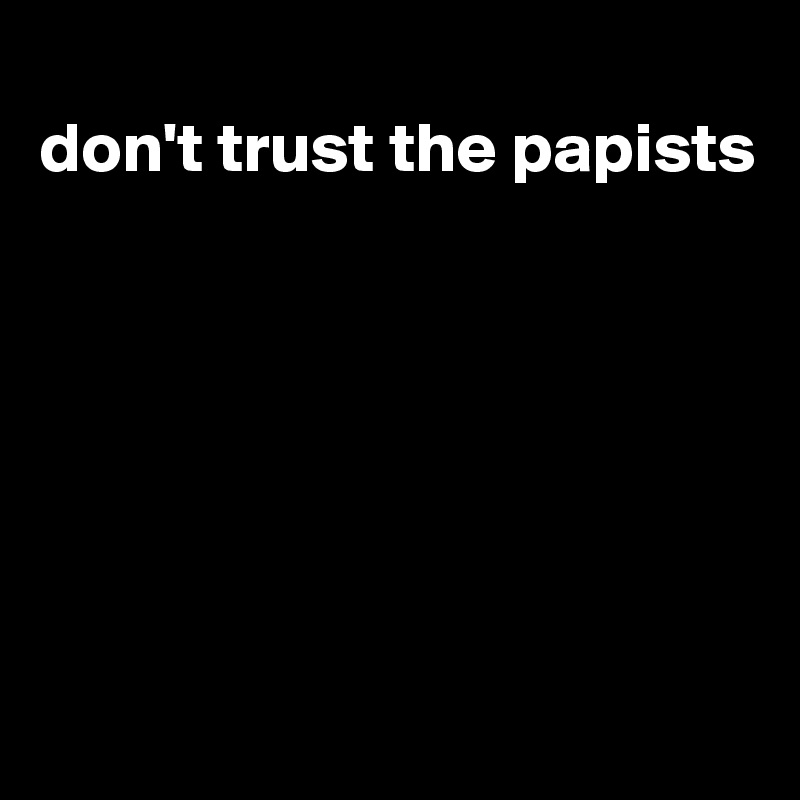 
don't trust the papists







