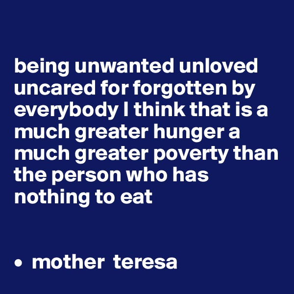 

being unwanted unloved uncared for forgotten by everybody I think that is a much greater hunger a much greater poverty than the person who has nothing to eat
 

•  mother  teresa