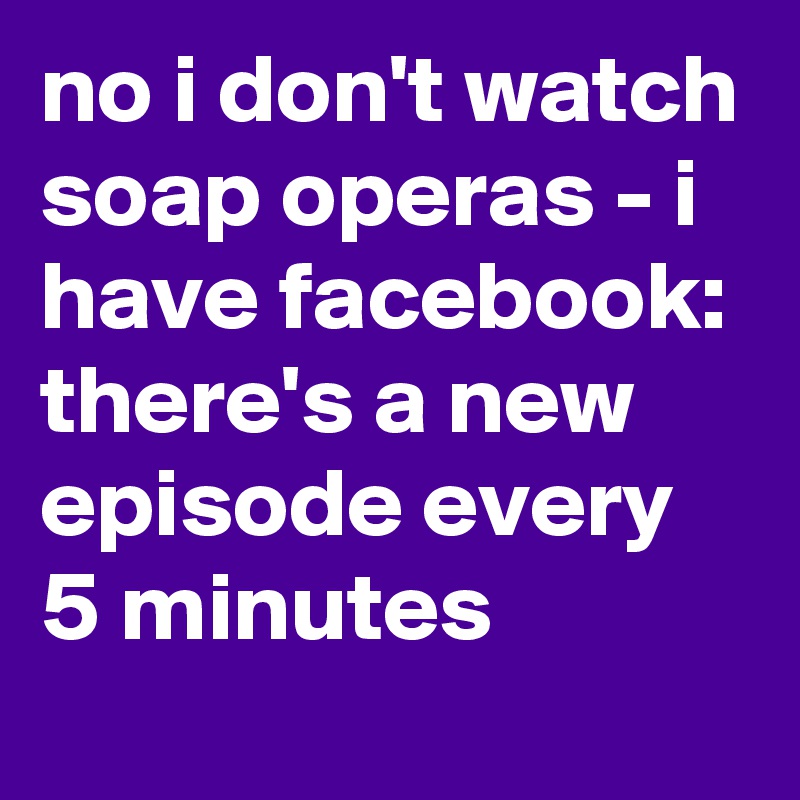 no i don't watch soap operas - i have facebook: there's a new episode every 5 minutes