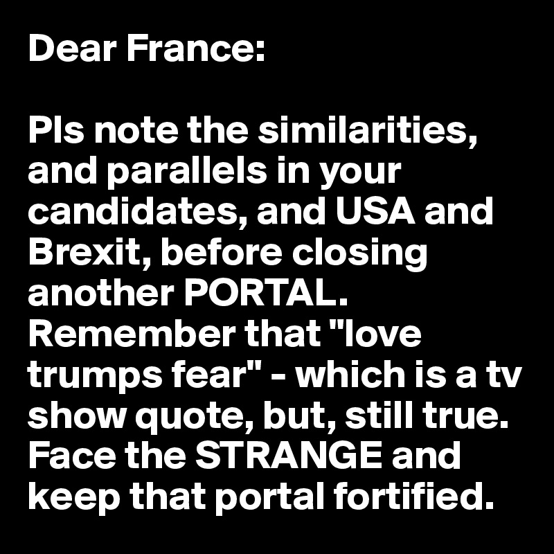 Dear France: 

Pls note the similarities, 
and parallels in your candidates, and USA and Brexit, before closing another PORTAL.
Remember that "love trumps fear" - which is a tv show quote, but, still true.
Face the STRANGE and keep that portal fortified.