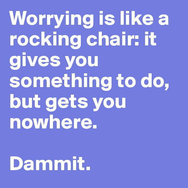 Worrying is like a rocking chair: it gives you something to do, but gets you nowhere.

Dammit.