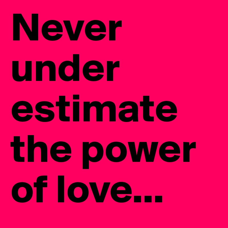 Never under estimate the power of love...