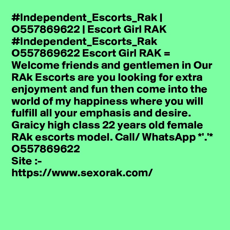 #Independent_Escorts_Rak | O557869622 | Escort Girl RAK 
#Independent_Escorts_Rak O557869622 Escort Girl RAK =  Welcome friends and gentlemen in Our RAk Escorts are you looking for extra enjoyment and fun then come into the world of my happiness where you will fulfill all your emphasis and desire. Graicy high class 22 years old female RAk escorts model. Call/ WhatsApp *'.'* O557869622
Site :-
https://www.sexorak.com/


