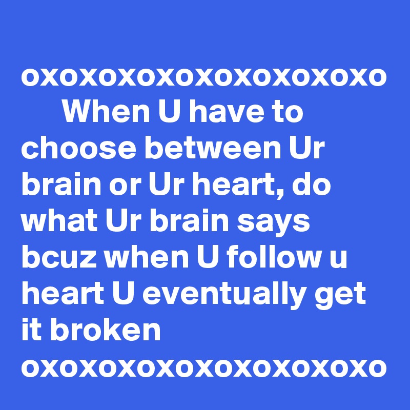    oxoxoxoxoxoxoxoxoxo        When U have to choose between Ur brain or Ur heart, do what Ur brain says bcuz when U follow u heart U eventually get it broken
oxoxoxoxoxoxoxoxoxo               