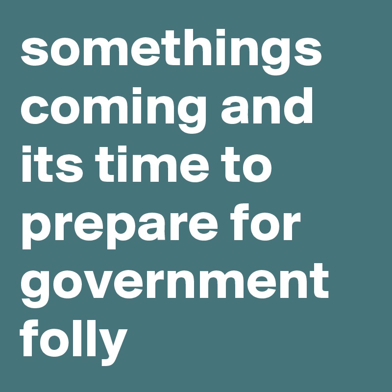 somethings coming and its time to prepare for government
folly