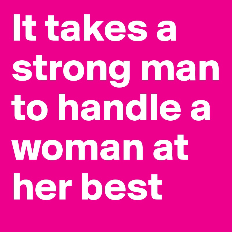 It takes a strong man to handle a woman at her best 