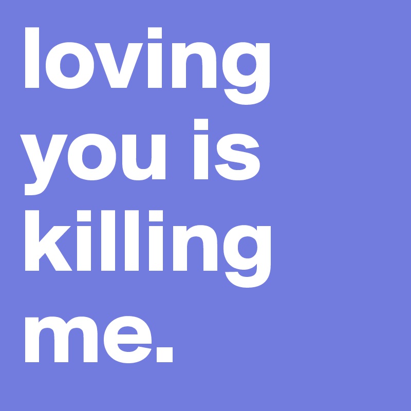 loving you is
killing
me.