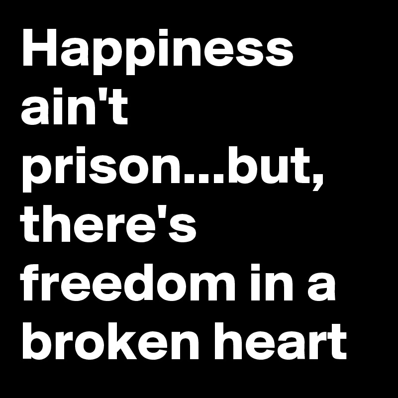 Happiness ain't prison...but, there's freedom in a broken heart