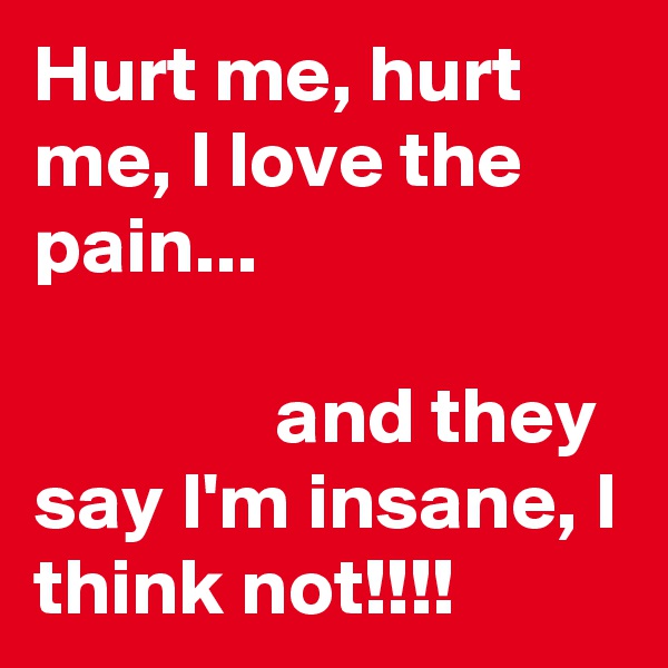 Hurt me, hurt me, I love the pain...

               and they say I'm insane, I think not!!!! 