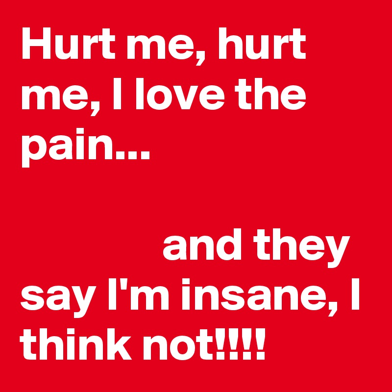Hurt me, hurt me, I love the pain...

               and they say I'm insane, I think not!!!! 