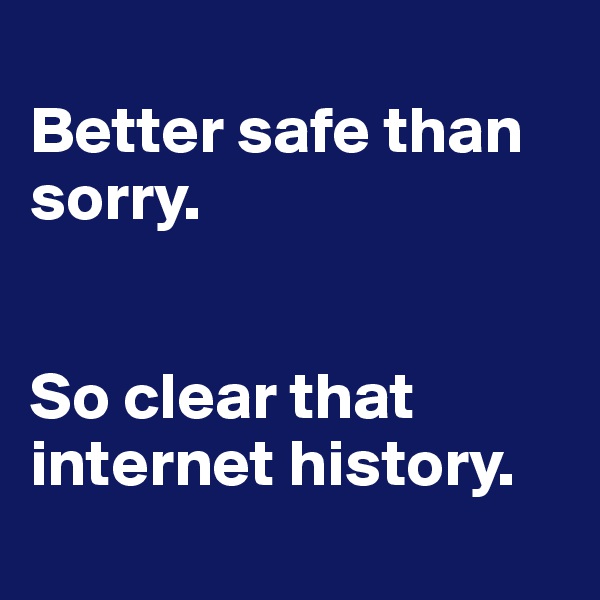 
Better safe than sorry.


So clear that internet history.
