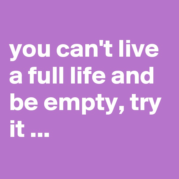 
you can't live a full life and be empty, try it ...
