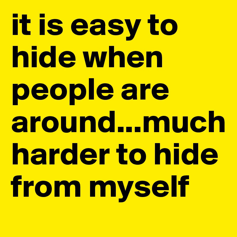 it is easy to hide when people are around...much harder to hide from myself