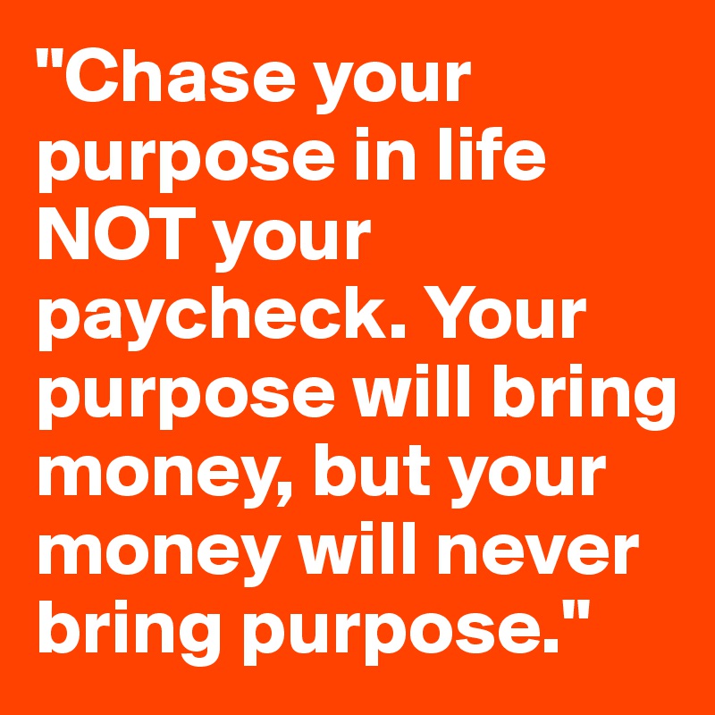 "Chase your purpose in life NOT your paycheck. Your purpose will bring money, but your money will never bring purpose."